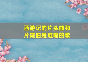 西游记的片头曲和片尾曲是谁唱的歌