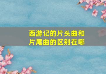 西游记的片头曲和片尾曲的区别在哪