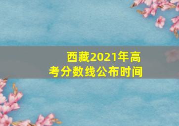 西藏2021年高考分数线公布时间