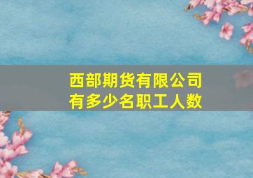 西部期货有限公司有多少名职工人数