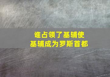 谁占领了基辅使基辅成为罗斯首都