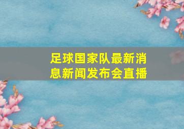 足球国家队最新消息新闻发布会直播