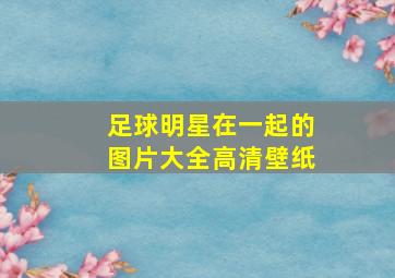 足球明星在一起的图片大全高清壁纸