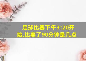 足球比赛下午3:20开始,比赛了90分钟是几点