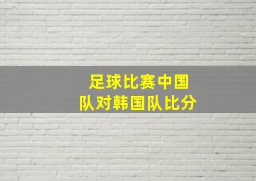 足球比赛中国队对韩国队比分