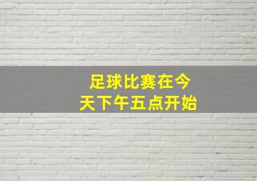 足球比赛在今天下午五点开始