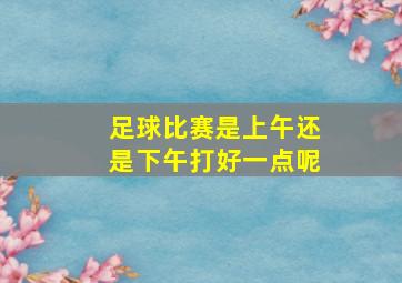 足球比赛是上午还是下午打好一点呢