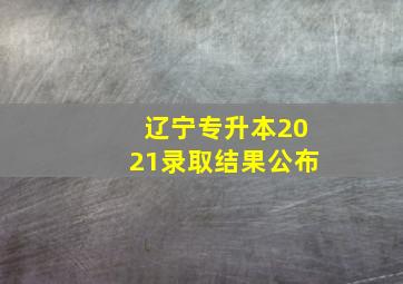 辽宁专升本2021录取结果公布