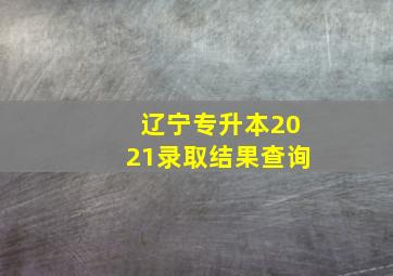 辽宁专升本2021录取结果查询