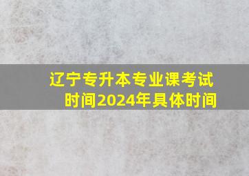 辽宁专升本专业课考试时间2024年具体时间