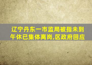 辽宁丹东一市监局被指未到午休已集体离岗,区政府回应