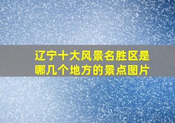 辽宁十大风景名胜区是哪几个地方的景点图片