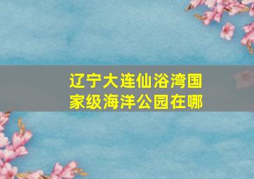 辽宁大连仙浴湾国家级海洋公园在哪