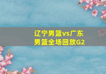 辽宁男篮vs广东男篮全场回放G2