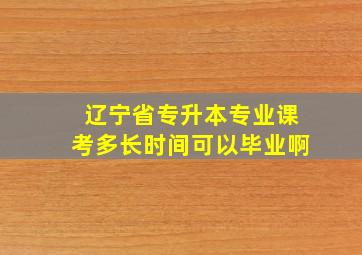 辽宁省专升本专业课考多长时间可以毕业啊