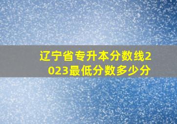 辽宁省专升本分数线2023最低分数多少分