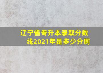 辽宁省专升本录取分数线2021年是多少分啊