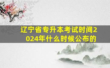 辽宁省专升本考试时间2024年什么时候公布的