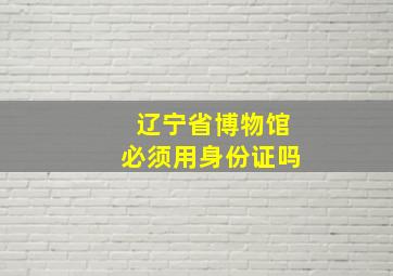 辽宁省博物馆必须用身份证吗