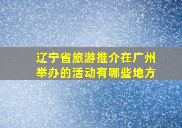 辽宁省旅游推介在广州举办的活动有哪些地方