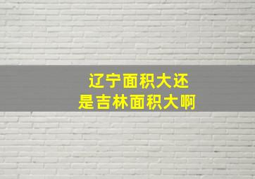 辽宁面积大还是吉林面积大啊