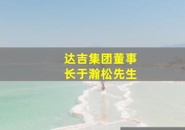 达吉集团董事长于瀚松先生