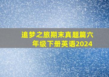 追梦之旅期末真题篇六年级下册英语2024