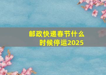 邮政快递春节什么时候停运2025