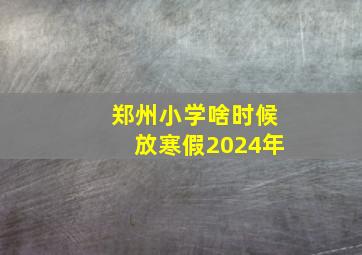 郑州小学啥时候放寒假2024年