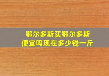 鄂尔多斯买鄂尔多斯便宜吗现在多少钱一斤