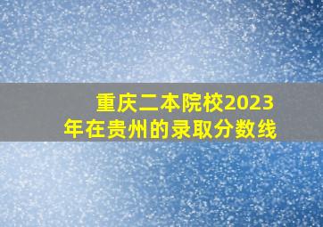 重庆二本院校2023年在贵州的录取分数线