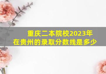 重庆二本院校2023年在贵州的录取分数线是多少