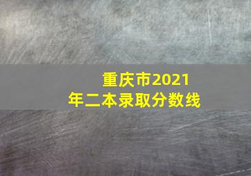 重庆市2021年二本录取分数线