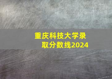 重庆科技大学录取分数线2024