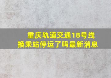 重庆轨道交通18号线换乘站停运了吗最新消息