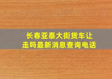 长春亚泰大街货车让走吗最新消息查询电话