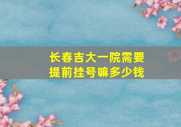 长春吉大一院需要提前挂号嘛多少钱