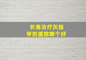 长春治疗灰指甲的医院哪个好