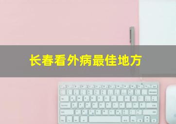 长春看外病最佳地方