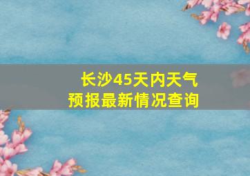 长沙45天内天气预报最新情况查询