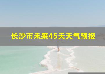 长沙市未来45天天气预报