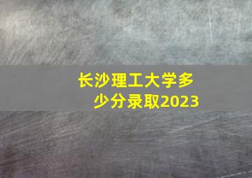 长沙理工大学多少分录取2023