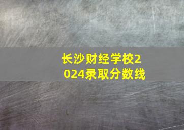 长沙财经学校2024录取分数线