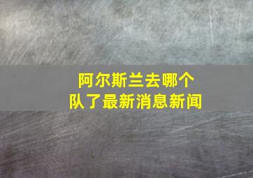 阿尔斯兰去哪个队了最新消息新闻