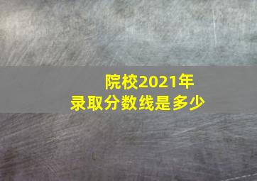 院校2021年录取分数线是多少