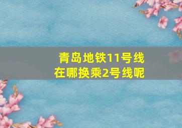 青岛地铁11号线在哪换乘2号线呢