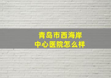 青岛市西海岸中心医院怎么样