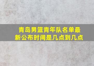 青岛男篮青年队名单最新公布时间是几点到几点