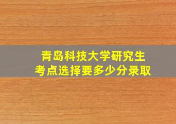 青岛科技大学研究生考点选择要多少分录取