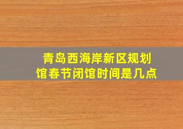 青岛西海岸新区规划馆春节闭馆时间是几点